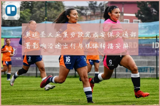 奥运圣火采集分段完成安保交通部署影响沿途出行与媒体转播安排