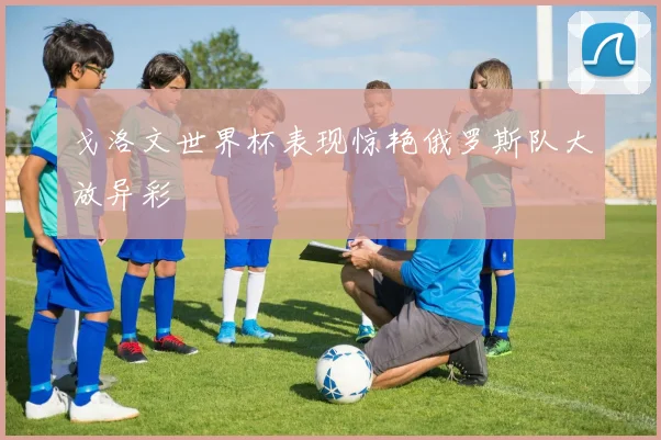 戈洛文世界杯表现惊艳俄罗斯队大放异彩